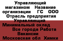 Управляющий магазином › Название организации ­ "ГС", ООО › Отрасль предприятия ­ Управляющий › Минимальный оклад ­ 35 000 - Все города Работа » Вакансии   . Московская обл.,Химки г.